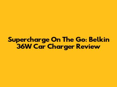 Supercharge On The Go: Belkin 36W Car Charger Review
