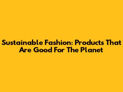 Sustainable Fashion: Products That Are Good For The Planet