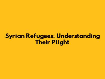 Syrian Refugees: Understanding Their Plight