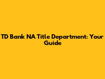 TD Bank NA Title Department: Your Guide