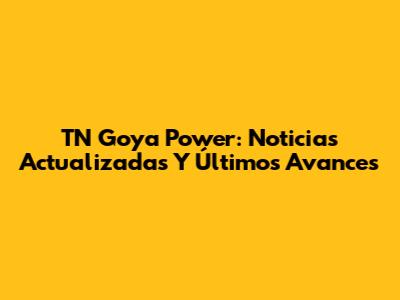TN Goya Power: Noticias Actualizadas Y Últimos Avances