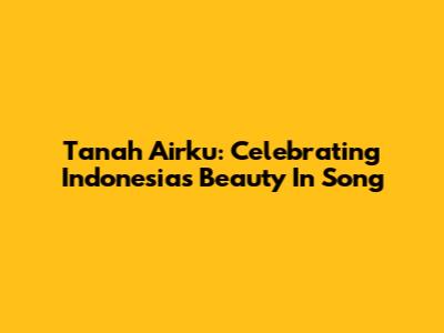 Tanah Airku: Celebrating Indonesia's Beauty In Song