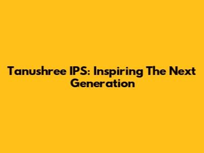 Tanushree IPS: Inspiring The Next Generation