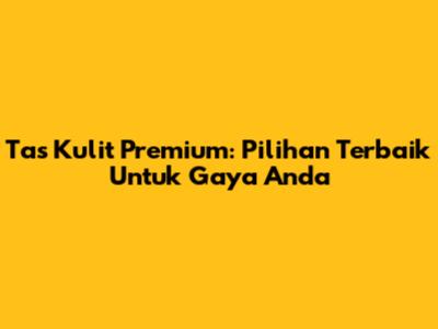 Tas Kulit Premium: Pilihan Terbaik Untuk Gaya Anda