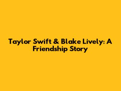 Taylor Swift & Blake Lively: A Friendship Story