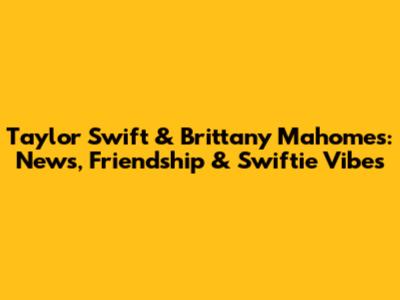 Taylor Swift & Brittany Mahomes: News, Friendship & Swiftie Vibes