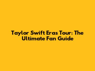 Taylor Swift Eras Tour: The Ultimate Fan Guide