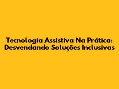 Tecnologia Assistiva Na Prática: Desvendando Soluções Inclusivas