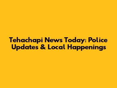 Tehachapi News Today: Police Updates & Local Happenings