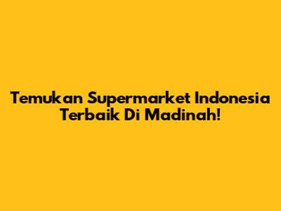 Temukan Supermarket Indonesia Terbaik Di Madinah!