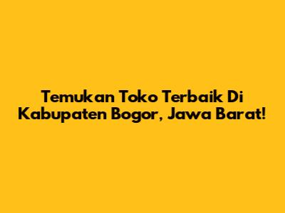 Temukan Toko Terbaik Di Kabupaten Bogor, Jawa Barat!