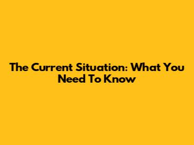 The Current Situation: What You Need To Know