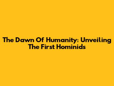 The Dawn Of Humanity: Unveiling The First Hominids