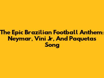 The Epic Brazilian Football Anthem: Neymar, Vini Jr, And Paqueta's Song