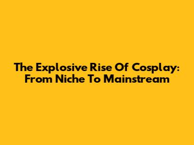 The Explosive Rise Of Cosplay: From Niche To Mainstream