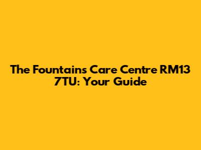 The Fountains Care Centre RM13 7TU: Your Guide