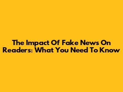 The Impact Of Fake News On Readers: What You Need To Know
