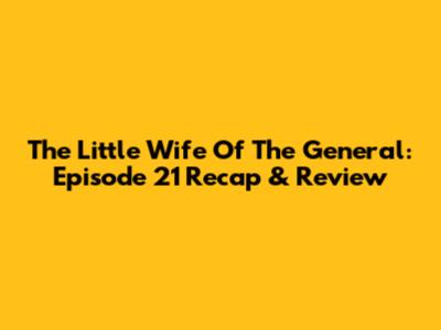 The Little Wife Of The General: Episode 21 Recap & Review
