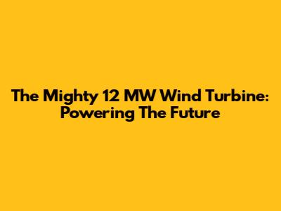 The Mighty 12 MW Wind Turbine: Powering The Future
