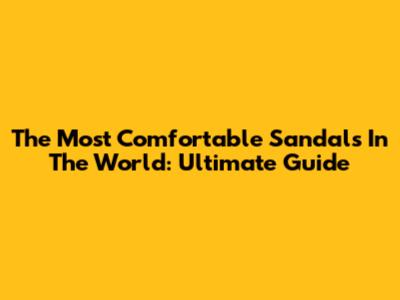 The Most Comfortable Sandals In The World: Ultimate Guide