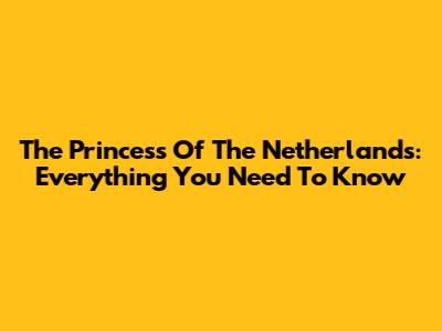 The Princess Of The Netherlands: Everything You Need To Know