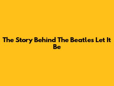 The Story Behind The Beatles' Let It Be