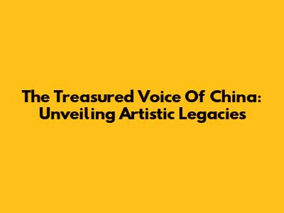 The Treasured Voice Of China: Unveiling Artistic Legacies