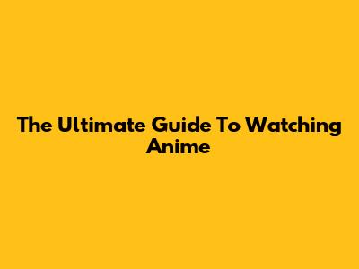 The Ultimate Guide To Watching Anime