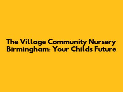 The Village Community Nursery Birmingham: Your Child's Future