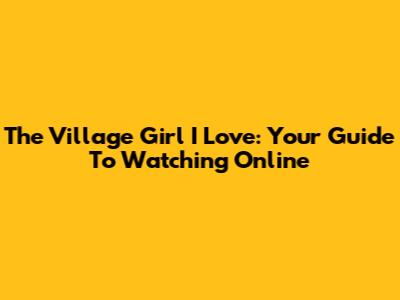 The Village Girl I Love: Your Guide To Watching Online