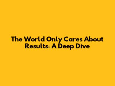 The World Only Cares About Results: A Deep Dive