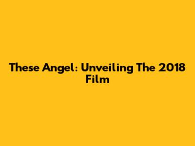 These Angel: Unveiling The 2018 Film