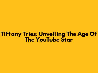 Tiffany Tries: Unveiling The Age Of The YouTube Star