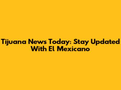 Tijuana News Today: Stay Updated With El Mexicano