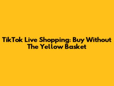 TikTok Live Shopping: Buy Without The Yellow Basket