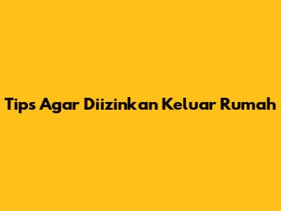 Tips Agar Diizinkan Keluar Rumah