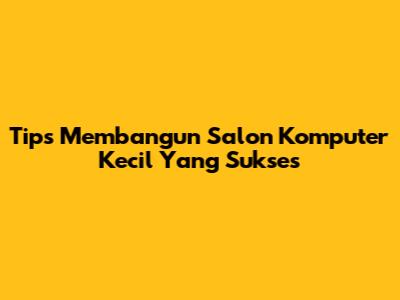 Tips Membangun Salon Komputer Kecil Yang Sukses