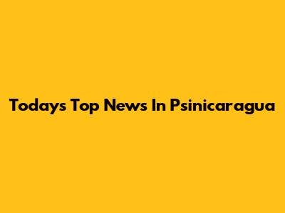 Today's Top News In Psinicaragua