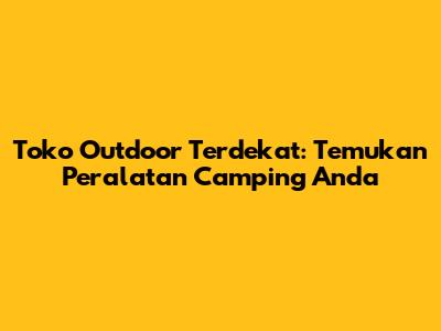 Toko Outdoor Terdekat: Temukan Peralatan Camping Anda