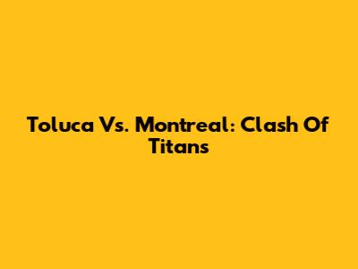 Toluca Vs. Montreal: Clash Of Titans