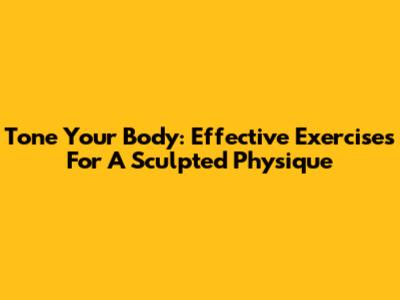 Tone Your Body: Effective Exercises For A Sculpted Physique