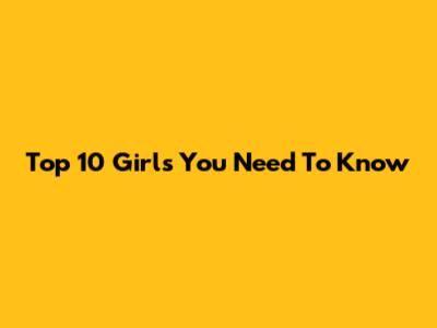 Top 10 Girls You Need To Know