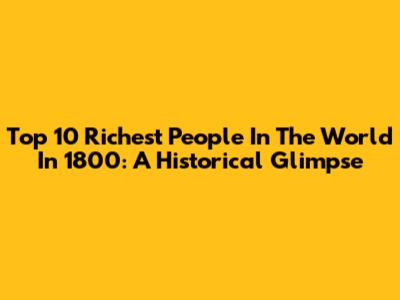 Top 10 Richest People In The World In 1800: A Historical Glimpse