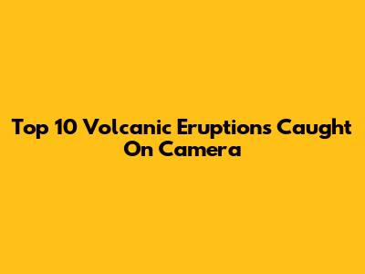 Top 10 Volcanic Eruptions Caught On Camera