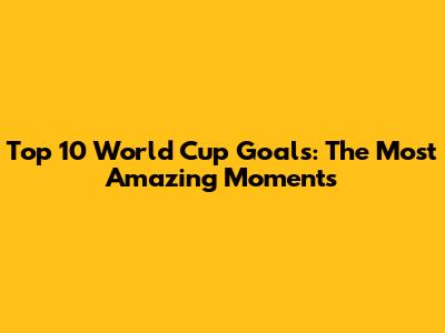 Top 10 World Cup Goals: The Most Amazing Moments