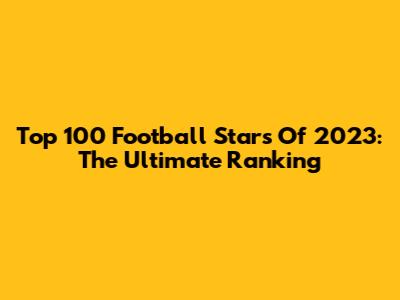 Top 100 Football Stars Of 2023: The Ultimate Ranking