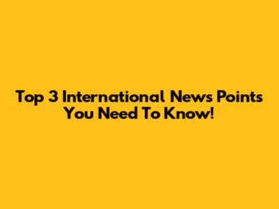 Top 3 International News Points You Need To Know!