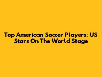 Top American Soccer Players: US Stars On The World Stage