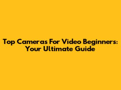 Top Cameras For Video Beginners: Your Ultimate Guide