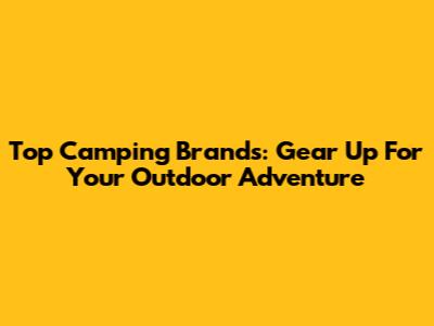 Top Camping Brands: Gear Up For Your Outdoor Adventure